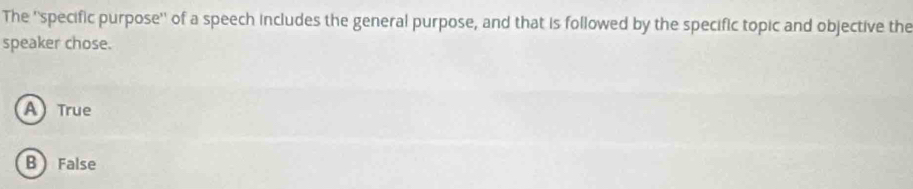 The ''specific purpose'' of a speech includes the general purpose, and that is followed by the specific topic and objective the
speaker chose.
A True
B False