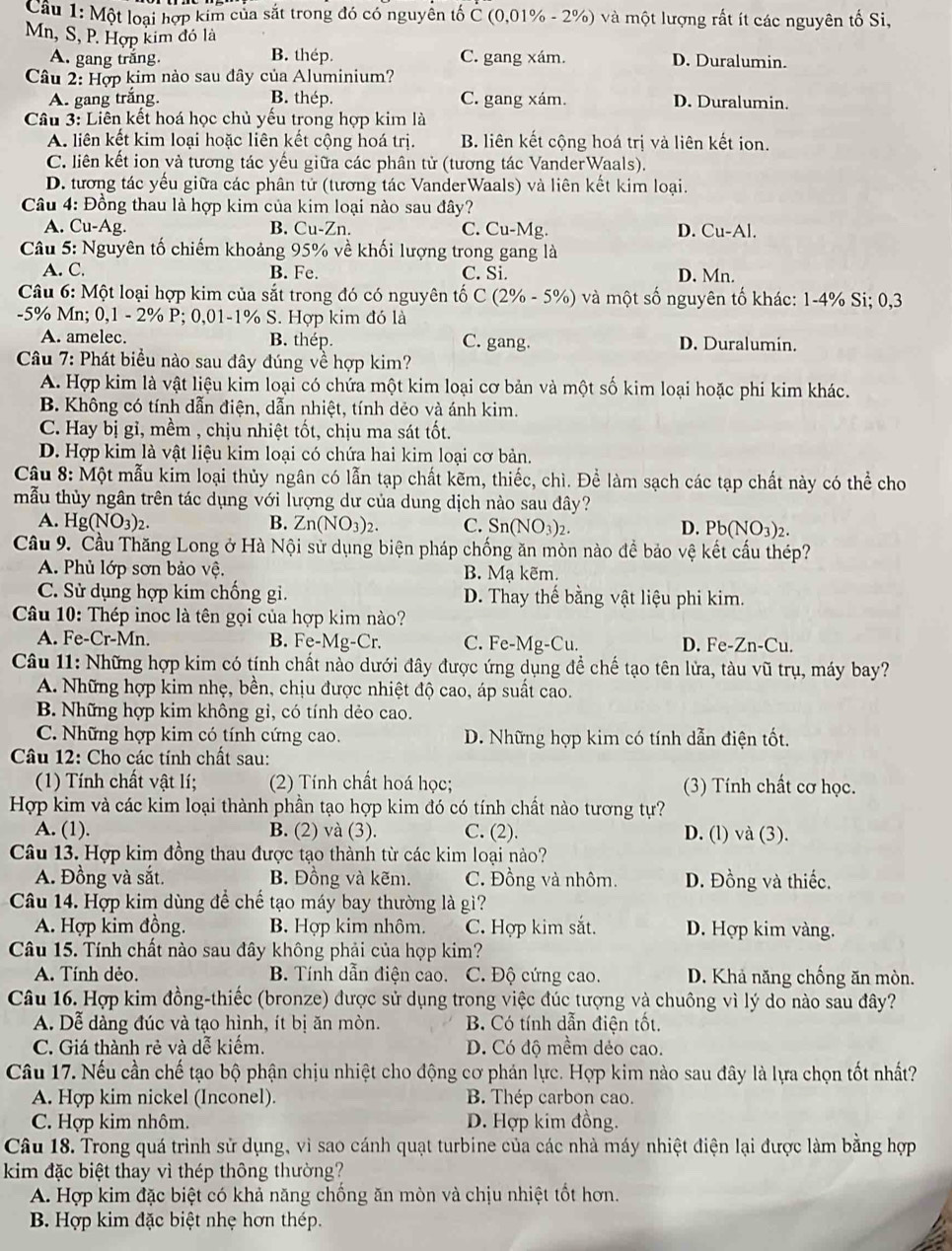 Một loại hợp kim của sắt trong đó có nguyên tố C (0,01% - 2%) và một lượng rất ít các nguyên tố Si,
Mn, S, P. Hợp kim đó là
A. gang trắng. B. thép. C. gang xám. D. Duralumin.
Câu 2: Hợp kim nào sau đây của Aluminium?
A. gang trắng. B. thép. C. gang xám. D. Duralumin.
Câu 3: Liên kết hoá học chủ yếu trong hợp kim là
A. liên kết kim loại hoặc liên kết cộng hoá trị. B. liên kết cộng hoá trị và liên kết ion.
C. liên kết ion và tương tác yếu giữa các phân tử (tương tác VanderWaals).
D. tương tác yếu giữa các phân tử (tương tác VanderWaals) và liên kết kim loại.
Câu 4: Đồng thau là hợp kim của kim loại nào sau đây?
A. Cu- AB B. Cu-Zn. C. Cu-Mg. D. Cu-Al.
Câu 5: Nguyên tố chiếm khoảng 95% về khối lượng trong gang là
A. C. B. Fe. C. Si. D. Mn.
Câu 6: Một loại hợp kim của sắt trong đó có nguyên tố C(2% -5% ) và một số nguyên tố khác: 1-4% Si; 0,3
-5% Mn; 0,1 - 2% P; 0,01-1% S. Hợp kim đó là
A. amelec. B. thép. C. gang. D. Duralumin.
Câu 7: Phát biểu nào sau đây đúng về hợp kim?
A. Hợp kim là vật liệu kim loại có chứa một kim loại cơ bản và một số kim loại hoặc phi kim khác.
B. Không có tính dẫn điện, dẫn nhiệt, tính dẻo và ánh kim.
C. Hay bị gỉ, mềm , chịu nhiệt tốt, chịu ma sát tốt.
D. Hợp kim là vật liệu kim loại có chứa hai kim loại cơ bản.
Câu 8: Một mẫu kim loại thủy ngân có lẫn tạp chất kẽm, thiếc, chì. Để làm sạch các tạp chất này có thể cho
mẫu thủy ngân trên tác dụng với lượng dư của dung dịch nào sau đây?
A. Hg(NO_3)_2. B. Zn(NO_3)_2. C. Sn(NO_3)_2. D. Pb(NO_3)_2.
Cầu 9. Cầu Thăng Long ở Hà Nội sử dụng biện pháp chống ăn mòn nào để bảo vệ kết cấu thép?
A. Phủ lớp sơn bảo vệ. B. Mạ kẽm.
C. Sử dụng hợp kim chống gi. D. Thay thế bằng vật liệu phi kim.
Câu 10: Thép inoc là tên gọi của hợp kim nào?
A. Fe-Cr-Mn. B. Fe-Mg-Cr. C. Fe-Mg-Cu. D. Fe-Zn-Cu.
Câu 11: Những hợp kim có tính chất nào dưới đây được ứng dụng để chế tạo tên lửa, tàu vũ trụ, máy bay?
A. Những hợp kim nhẹ, bền, chịu được nhiệt độ cao, áp suất cao.
B. Những hợp kim không gỉ, có tính dẻo cao.
C. Những hợp kim có tính cứng cao. D. Những hợp kim có tính dẫn điện tốt.
Câu 12: Cho các tính chất sau:
(1) Tính chất vật lí; (2) Tính chất hoá học; (3) Tính chất cơ học.
Hợp kim và các kim loại thành phần tạo hợp kim đó có tính chất nào tương tự?
A. (1). B. (2) và (3). C. (2). D. (l) và (3).
Câu 13. Hợp kim đồng thau được tạo thành từ các kim loại nào?
A. Đồng và sắt. B. Đồng và kẽm. C. Đồng và nhôm. D. Đồng và thiếc.
Câu 14. Hợp kim dùng để chế tạo máy bay thường là gì?
A. Hợp kim đồng. B. Hợp kim nhôm. C. Hợp kim sắt. D. Hợp kim vàng.
Câu 15. Tính chất nào sau đây không phải của hợp kim?
A. Tính dẻo. B. Tính dẫn điện cao. C. Độ cứng cao. D. Khả năng chống ăn mòn.
Câu 16. Hợp kim đồng-thiếc (bronze) được sử dụng trong việc đúc tượng và chuông vì lý do nào sau đây?
A. Dễ dàng đúc và tạo hình, ít bị ăn mòn. B. Có tính dẫn điện tốt.
C. Giá thành rẻ và dễ kiếm. D. Có độ mềm dẻo cao.
Câu 17. Nếu cần chế tạo bộ phận chịu nhiệt cho động cơ phán lực. Hợp kim nào sau đây là lựa chọn tốt nhất?
A. Hợp kim nickel (Inconel). B. Thép carbon cao.
C. Hợp kim nhôm. D. Hợp kim đồng.
Câu 18. Trong quá trình sử dụng, vì sao cánh quạt turbine của các nhà máy nhiệt điện lại được làm bằng hợp
kim đặc biệt thay vì thép thông thường?
A. Hợp kim đặc biệt có khả năng chống ăn mòn và chịu nhiệt tốt hơn.
B. Hợp kim đặc biệt nhẹ hơn thép.