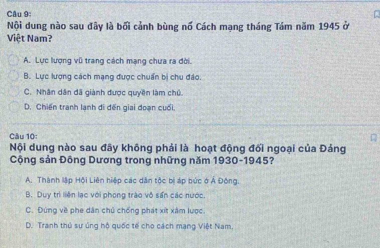 Nội dung nào sau đây là bối cảnh bùng nố Cách mạng tháng Tám năm 1945 ở
Việt Nam?
A. Lực lượng vũ trang cách mạng chưa ra đời.
B. Lực lượng cách mạng được chuẩn bị chu đảo.
C. Nhân dân đã giành được quyền làm chú.
D. Chiến tranh lạnh di đến giai đoạn cuối.
Câu 10:
Nội dung nào sau đây không phải là hoạt động đối ngoại của Đảng
Cộng sản Đông Dương trong những năm 1930-1945?
A. Thành lập Hội Liên hiệp các dản tộc bị áp bức ớ Á Đông.
B. Duy trì liên lạc với phong trào vô sấn các nước.
C. Đứng về phe dân chủ chống phát xít xâm lược.
D. Tranh thú sư úng hộ quốc tế cho cách mang Việt Nam.