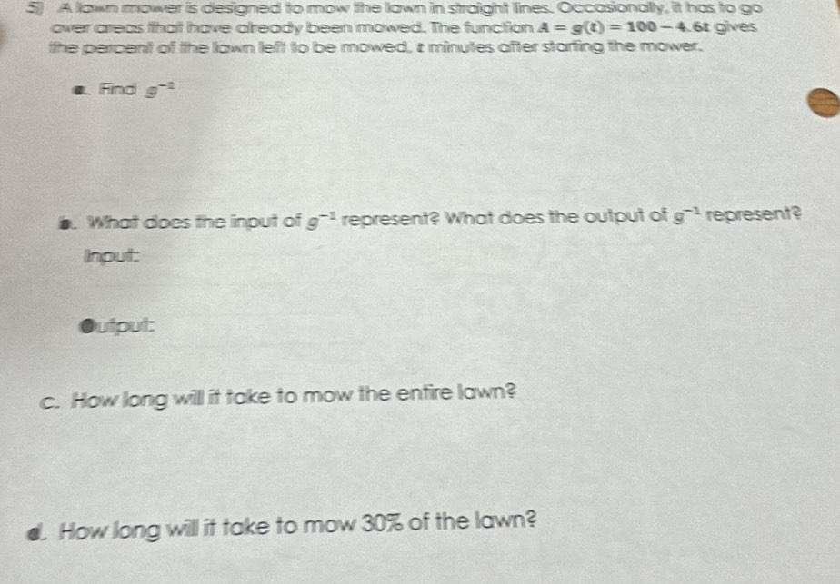 A lawn mower is designed to mow the lawn in straight lines. Occasionally, it has to go 
over areas that have already been mowed. The function A=g(t)=100-4 6t gives 
the percent of the awn left to be mowed, i minutes after starting the mower. 
Find g^(-1). What does the input of g^(-1) represent? What does the output of g^(-1) represent? 
Input: 
utput: 
c. How long will it take to mow the entire lawn? 
d. How long will it take to mow 30% of the lawn?