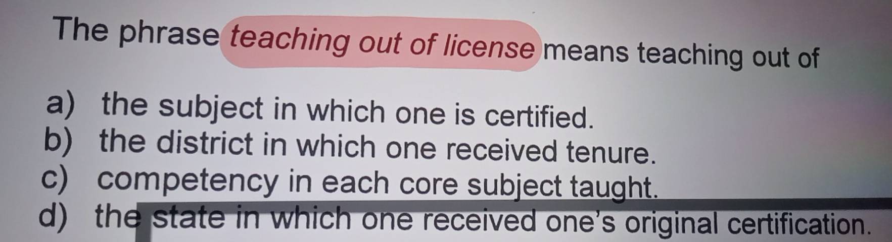 The phrase teaching out of license means teaching out of
a) the subject in which one is certified.
b) the district in which one received tenure.
c) competency in each core subject taught.
d) the state in which one received one's original certification.