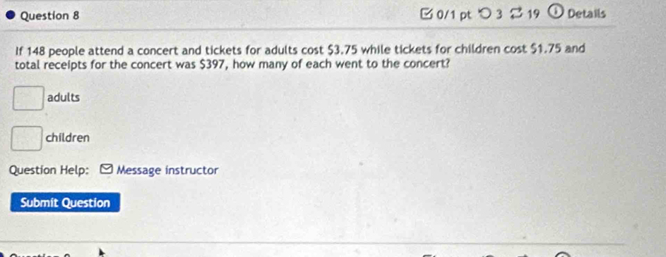 □ 0/1 pt つ 3 $ 19 O Details 
If 148 people attend a concert and tickets for adults cost $3.75 while tickets for children cost $1.75 and 
total receipts for the concert was $397, how many of each went to the concert?
 □ /□   adults 
□ children 
Question Help: Message instructor 
Submit Question