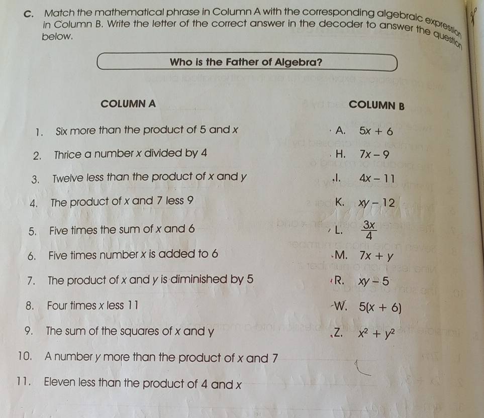 Match the mathematical phrase in Column A with the corresponding algebraic expression
in Column B. Write the letter of the correct answer in the decoder to answer the question
below.
Who is the Father of Algebra?
COLUMN A COLUMN B
1. Six more than the product of 5 and x A. 5x+6
2. Thrice a number x divided by 4 H. 7x-9
3. Twelve less than the product of x and y ,I. 4x-11
4. The product of x and 7 less 9 K. xy-12
5. Five times the sum of x and 6 L.  3x/4 
6. Five times number x is added to 6 M. 7x+y
7. The product of x and y is diminished by 5 R. xy-5
8. Four times x less 11 -W. 5(x+6)
9. The sum of the squares of x and y 、Z. x^2+y^2
10. A number y more than the product of x and 7
11. Eleven less than the product of 4 and x