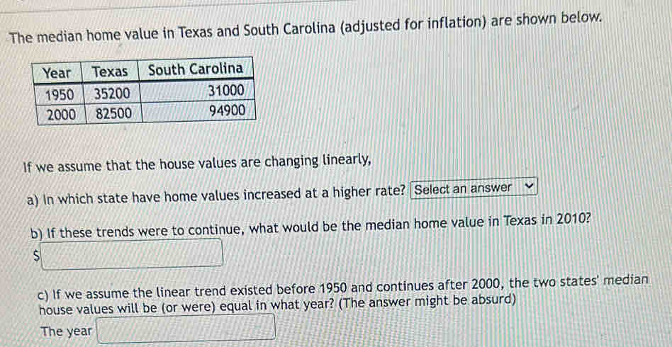 The median home value in Texas and South Carolina (adjusted for inflation) are shown below. 
If we assume that the house values are changing linearly, 
a) In which state have home values increased at a higher rate? Select an answer 
b) If these trends were to continue, what would be the median home value in Texas in 2010? 
□ 
c) If we assume the linear trend existed before 1950 and continues after 2000, the two states' median 
house values will be (or were) equal in what year? (The answer might be absurd) 
The year □