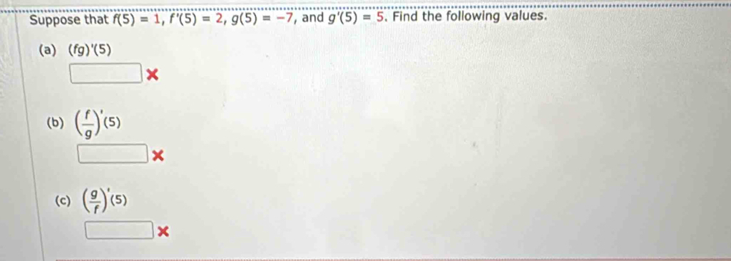 Suppose that f(5)=1, f'(5)=2, g(5)=-7 , and g'(5)=5 Find the following values. 
(a) (fg)'(5)
□ *
(b) ( f/g )'(5)
□ *
(c) ( g/f )'(5)
□ *