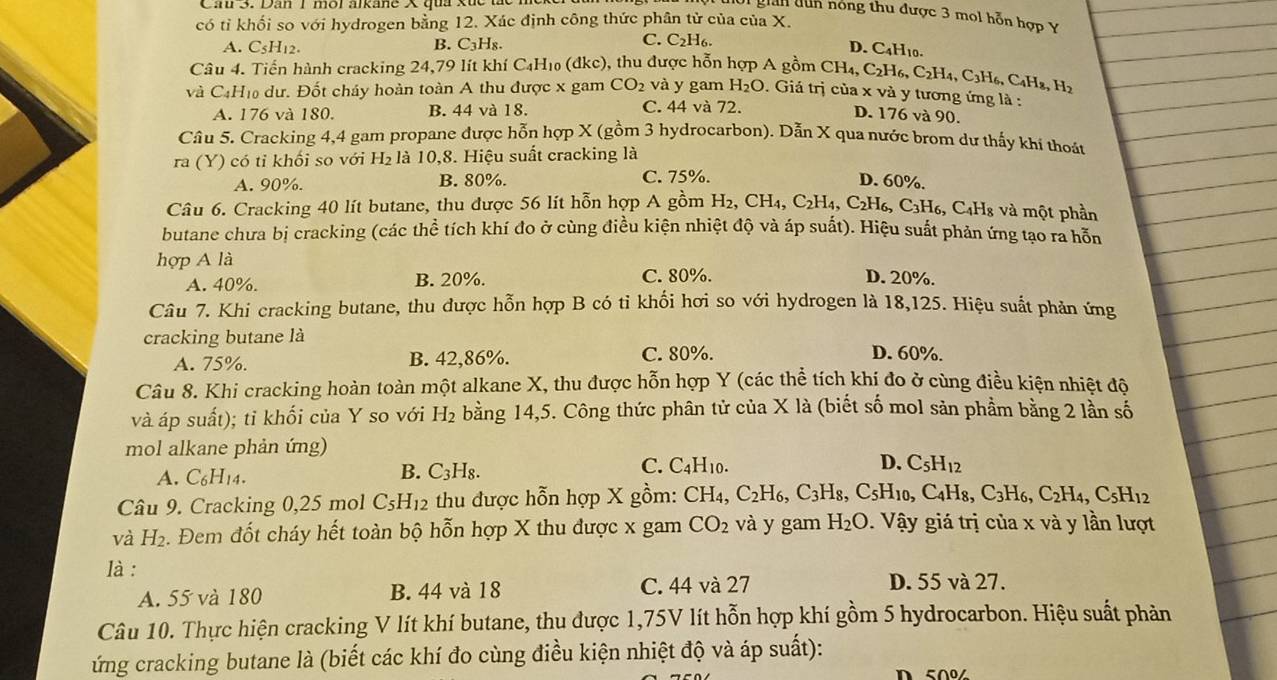 gian dun nóng thu được 3 mol hỗn hợp Ý
có tỉ khối so với hydrogen bằng 12. Xác định công thức phân tử của của X.
C.
A. C5H12. C_3H_1 。 C_2H_6
B.
D. C4H10.
Câu 4. Tiến hành cracking 24,79 lít khí C_4H_1 (đkc), thu được hỗn hợp A gồm CH_4,C_2H_6,C_2H_4,C_3H_6,C_4H_8,H_2
và C4H₁₀ dư. Đốt cháy hoàn toàn A thu được x gam CO_2 và y gam H_2O. Giả trị của x và y tương ứng là :
A. 176 và 180. B. 44 và 18. C. 44 và 72.
D. 176 và 90.
Câu 5. Cracking 4,4 gam propane được hỗn hợp X (gồm 3 hydrocarbon). Dẫn X qua nước brom dư thấy khí thoát
ra (Y) có tỉ khối so với H_2 là 10,8. Hiệu suất cracking là
A. 90%. B. 80%. C. 75%.
D. 60%.
Câu 6. Cracking 40 lít butane, thu được 56 lít hỗn hợp A gồm H_2,CH_4,C_2H_4,C_2H_6, H6, C3H6, C4H8 và một phần
butane chưa bị cracking (các thể tích khí đo ở cùng điều kiện nhiệt độ và áp suất). Hiệu suất phản ứng tạo ra hỗm
hợp A là
A. 40%. B. 20%. C. 80%. D. 20%.
Câu 7. Khi cracking butane, thu được hỗn hợp B có tỉ khối hơi so với hydrogen là 18,125. Hiệu suất phản ứng
cracking butane là D. 60%.
A. 75%. B. 42,86%. C. 80%.
Câu 8. Khi cracking hoàn toàn một alkane X, thu được hỗn hợp Y (các thể tích khí đo ở cùng điều kiện nhiệt đô
và áp suất); tỉ khối của Y so với H₂ bằng 14,5. Công thức phân tử của X là (biết số mol sản phầm bằng 2 lần số
mol alkane phản ứng)
A. C_6H_14.
B. C_3H_8. C. C4H₁0. D. C_5H_12
Câu 9. Cracking 0,25 mol C_5H_12 thu được hỗn hợp X gồm: CH_4,C_2H_6,C_3H_8, 8, C5H10, C4H8, C_3H_6,C_2H_4,C_5H_12
và H_2. Đem đốt cháy hết toàn bộ hỗn hợp X thu được x gam CO_2 và y gam H_2O. Vậy giá trị của x và y lần lượt
là :
A. 55 và 180 B. 44 và 18 C. 44 và 27
D. 55 và 27.
Câu 10. Thực hiện cracking V lít khí butane, thu được 1,75V lít hỗn hợp khí gồm 5 hydrocarbon. Hiệu suất phản
ứng cracking butane là (biết các khí đo cùng điều kiện nhiệt độ và áp suất):
D 50%