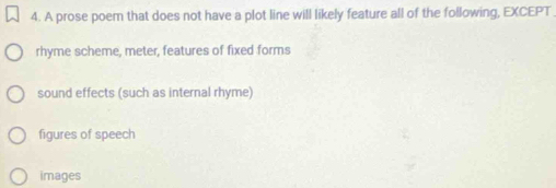 A prose poem that does not have a plot line will likely feature all of the following, EXCEPT
rhyme scheme, meter, features of fixed forms
sound effects (such as internal rhyme)
figures of speech
images