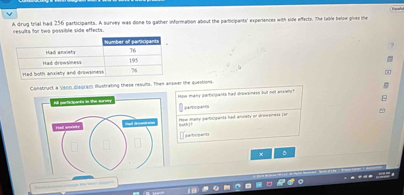 Españo 
A drug trial had 256 participants. A survey was done to gather information about the participants' experiences with side effects. The table below gives the 
results for two possible side effects. 
? 
Construct a Venn diagram illustrating these results. Then answer the questions. 
How many participants had drowsiness but not anxiety? 
participants 
both)? How many participants had anxiety or drowsiness (or 
participants 
×