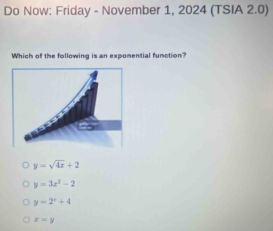 Do Now: Friday - November 1, 2024 (TSIA 2.0)
Which of the following is an exponential function?
y=sqrt(4x)+2
y=3x^2-2
y=2^x+4
x=y