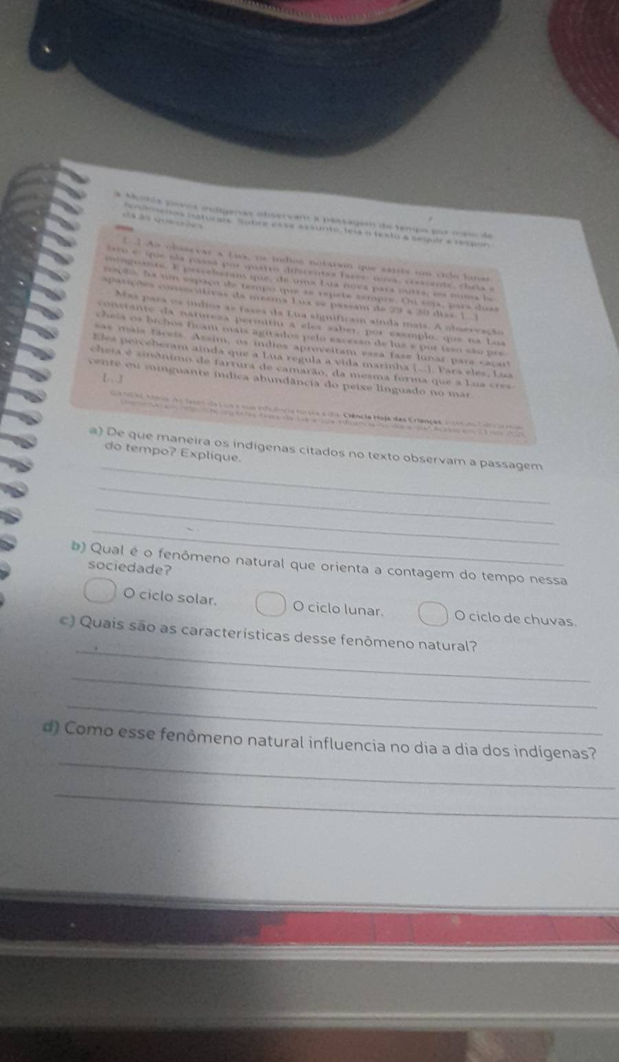 a Mudos povés endígenas observam a pássagemo de tempo por meso de
           
'idoelas esttunais  sabre esse assunto, lela o festo a segur e respóo
[ ] Ao obascvar a Lua, os indios notaram que esiste um vide lunas
tero e que ela passa por quains distentes lases, nova, creassote, cheta  e
ntoguate. E pervels can que, de uma Luá nova para putra, ou numa la
ão. fa um espaço de tempo que as repete sempre. Oni sep, para duas
p arç ões cneecutivas da mezma Lua se passam de 29 a 30 días.  1  
Mas para os indios as taxes da Lua significam ainda mais. A observação
n stante  da natores permitiu a e les saber, por exemplo, que na Laa
cheía os bichos ficam mais agitados pelo excesan de lus e por isso são pre
as mãis fáceis. Assim, os idios aproveitam essa fase lunar para caca
Eles perceberam ainda que a Lua regula a vida marinha (...). Para eles, Lua
cheia é sinônimo de fartura de camarão, da mesma forma que a Lua cr
[.]
cente ou minguante índica abundância do peixe linguado no mar
Ga No a C aera do lase da é ua e sua efijên ia no va a ma Clência Hoje das Cranças, eotuta Cara p 
_
a) De que maneira os indigenas citados no texto observam a passagem
do tempo? Explique.
_
_
_
b) Qual é o fenômeno natural que orienta a contagem do tempo nessa
sociedade?
O ciclo solar. O ciclo lunar. O ciclo de chuvas.
_
c) Quais são as características desse fenômeno natural?
_
_
_
d) Como esse fenômeno natural influencia no dia a dia dos indígenas?
_