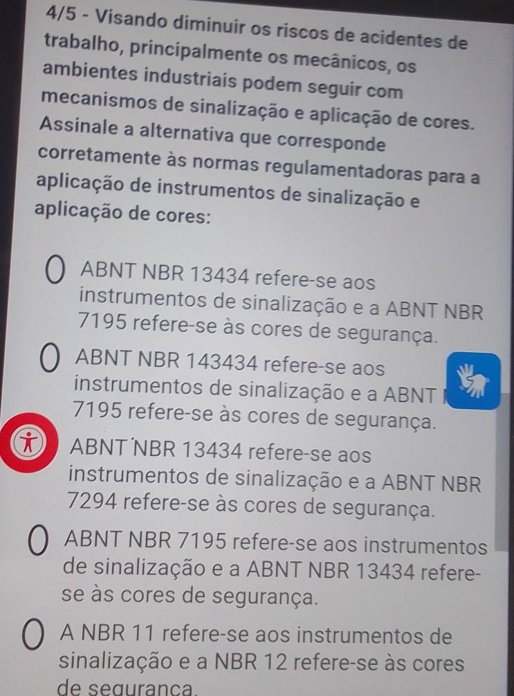 4/5 - Visando diminuir os riscos de acidentes de
trabalho, principalmente os mecânicos, os
ambientes industriais podem seguir com
mecanismos de sinalização e aplicação de cores.
Assinale a alternativa que corresponde
corretamente às normas regulamentadoras para a
aplicação de instrumentos de sinalização e
aplicação de cores:
ABNT NBR 13434 refere-se aos
instrumentos de sinalização e a ABNT NBR
7195 refere-se às cores de segurança.
ABNT NBR 143434 refere-se aos
instrumentos de sinalização e a ABNT
7195 refere-se às cores de segurança.
i ABNT NBR 13434 refere-se aos
instrumentos de sinalização e a ABNT NBR
7294 refere-se às cores de segurança.
ABNT NBR 7195 refere-se aos instrumentos
de sinalização e a ABNT NBR 13434 refere-
se às cores de segurança.
A NBR 11 refere-se aos instrumentos de
sinalização e a NBR 12 refere-se às cores
de seguranca.