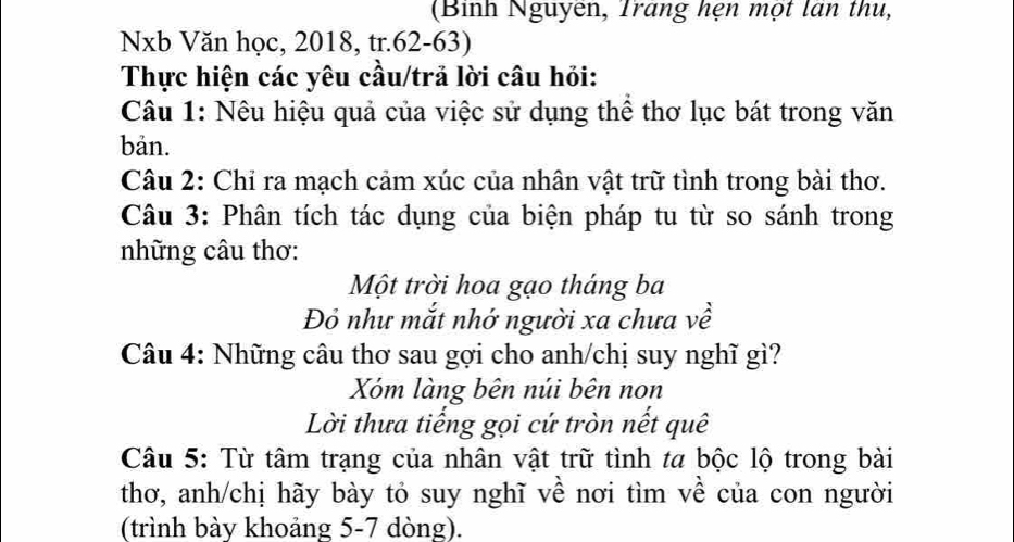 (Binh Nguyên, Trang hẹn một lan thu, 
Nxb Văn học, 2018, tr. 62-63) 
Thực hiện các yêu cầu/trả lời câu hỏi: 
Câu 1: Nêu hiệu quả của việc sử dụng thể thơ lục bát trong văn 
bản. 
Câu 2: Chỉ ra mạch cảm xúc của nhân vật trữ tình trong bài thơ. 
Câu 3: Phân tích tác dụng của biện pháp tu từ so sánh trong 
những câu thơ: 
Một trời hoa gạo tháng ba 
Đỏ như mắt nhớ người xa chưa về 
Câu 4: Những câu thơ sau gợi cho anh/chị suy nghĩ gì? 
Xóm làng bên núi bên non 
Lời thưa tiếng gọi cứ tròn nết quê 
Câu 5: Từ tâm trạng của nhân vật trữ tình ta bộc lộ trong bài 
thơ, anh/chị hãy bày tỏ suy nghĩ về nơi tìm về của con người 
(trình bày khoảng 5-7 dòng).