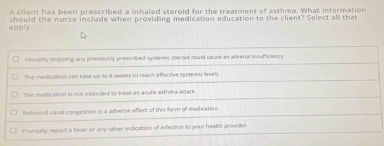 A client has been prescribed a inhaled steroid for the treatment of asthma. What information
should the nurse include when providing medication education to the client? Select all that
apply.
Abruptly stopping any previously prescribed systemic steroid could cause an adrenal insufficiency
The medication can take up to 6 weeks to reach effective systemic levels
The medication is not intended to treat an acute asthma attack
Rebound nasal congestion is a adverse effect of this form of medication
Promptly report a fever or any other indication of infection to your health provider