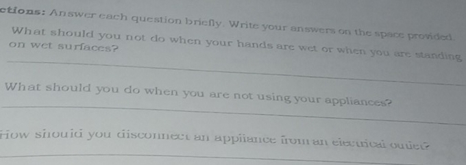 ctions: Answer each question briefly. Write your answers on the space provided 
_ 
What should you not do when your hands are wet or when you are standing 
on wet surfaces? 
_ 
What should you do when you are not using your appliances? 
_ 
How should you disconnect an appliance from an electrical outiet?