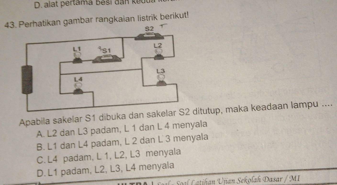 D. alat pertama besi dân keuua
43. Perhatikan gambar rangkaian listrik berikut!
Apabila sakelar S1 dibuka dan sakditutup, maka keadaan lampu ....
A. L2 dan L3 padam, L 1 dan L 4 menyala
B. L1 dan L4 padam, L 2 dan L 3 menyala
C. L4 padam, L 1, L2, L3 menyala
D. L1 padam, L2, L3, L4 menyala
Sal r Soal Latihan Ujian Sekolah Dasar / MI