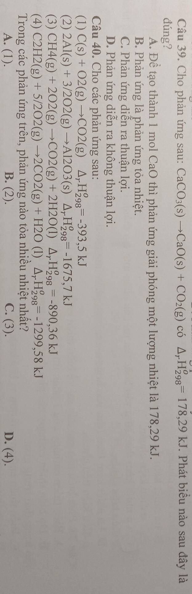 Cho phản ứng sau: CaCO_3(s)to CaO(s)+CO_2(g) có △ _rH_(298)^o=178,29kJ *. Phát biểu nào sau đây là
đúng?
A. Để tạo thành 1 mol CaO thì phản ứng giải phóng một lượng nhiệt là 178,29 kJ.
B. Phản ứng là phản ứng tỏa nhiệt.
C. Phản ứng diễn ra thuận lợi.
D. Phản ứng diễn ra không thuận lợi.
Câu 40. Cho các phản ứng sau:
(1) C(s)+O2(g)to CO2(g) △ _rH_(298)^o=-393,5kJ
(2) 2Al(s)+3/2O2(g)to Al2O3(s)△ _rH_(298)^o=-1675,7kJ
(3) CH4(g)+2O2(g)to CO2(g)+2H2O(l) △ _rH_(298)^o=-890, 36kJ
(4) C2H2(g)+5/2O2(g)to 2CO2(g)+H2O (1) △ _rH_(298)^o=-1299,58kJ
Trong các phản ứng trên, phản ứng nào tỏa nhiều nhiệt nhất?
A. (1). B. (2). C. (3). D. (4).