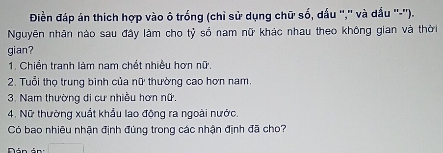 Điền đáp án thích hợp vào ô trống (chỉ sử dụng chữ số, dấu '','' và dấu ''-''). 
Nguyên nhân nào sau đây làm cho tỷ số nam nữ khác nhau theo không gian và thời 
gian? 
1. Chiến tranh làm nam chết nhiều hơn nữ. 
2. Tuổi thọ trung bình của nữ thường cao hơn nam. 
3. Nam thường di cư nhiều hơn nữ. 
4. Nữ thường xuất khẩu lao động ra ngoài nước. 
Có bao nhiêu nhận định đúng trong các nhận định đã cho? 
Dán án :