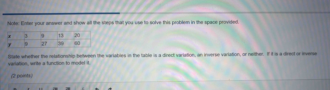 Note: Enter your answer and show all the steps that you use to solve this problem in the space provided. 
State whether the relationship between the variables in the table is a direct variation, an inverse variation, or neither. If it is a direct or inverse 
variation, write a function to model it. 
(2 points)