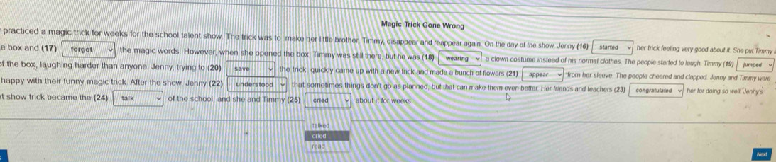 Magic Trick Gone Wrong 
practiced a magic trick for weeks for the school talent show. The trick was to make her little brother, Timmy, disappear and reappear again. On the day of the show, Jenny (16) started her trick feeling very good about it. She put Timmy 
e box and (17) forgot the magic words. However, when she opened the box, Timmy was still there, but he was (18) wearing a clown costume instead of his normal clothes. The people started to laugh. Timmy (19) jumped 
of the box, laughing harder than anyone. Jenny, trying to (20) save the trick, quickly came up with a new trick and made a bunch of flowers (21) appear "from her sleeve. The people cheered and clapped. Jenny and Timmy were 
happy with their funny magic trick. After the show, Jenny (22) understood that sometimes things don't go as planned, but that can make them even better. Her friends and teachers (23) 
t show trick became the (24) talk of the school, and she and Timmy (25) cried about it for weeks congratulated w her for doing so well 'Jenny's 
D 
talked 
cried 
read 
Next