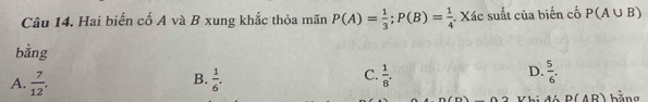 Hai biến cố A và B xung khắc thỏa mãn P(A)= 1/3 ; P(B)= 1/4 . Xác suất của biến cố P(A∪ B)
bằng
C.
D.
A.  7/12 .  1/6 .  1/8 .  5/6 . 
B. hằng
Vhi đó D(AR)