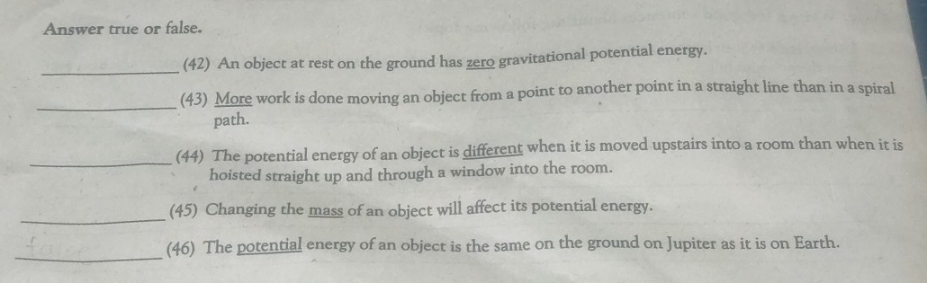 Answer true or false. 
_ 
(42) An object at rest on the ground has zero gravitational potential energy. 
_ 
(43) More work is done moving an object from a point to another point in a straight line than in a spiral 
path. 
_ 
(44) The potential energy of an object is different when it is moved upstairs into a room than when it is 
hoisted straight up and through a window into the room. 
_ 
(45) Changing the mass of an object will affect its potential energy. 
_ 
(46) The potential energy of an object is the same on the ground on Jupiter as it is on Earth.