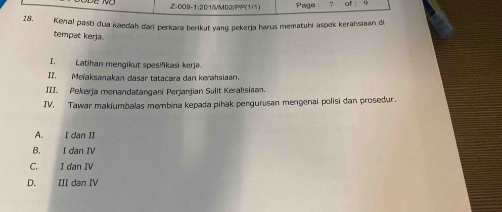 Z-009- 1:20 15/M02/PP(1/1) Page : 7 of : 9
18. Kenal pasti dua kaedah dari perkara berikut yang pekerja harus mematuhi aspek kerahsiaan di
tempat kerja.
I. Latihan mengikut spesifikasi kerja.
II. Melaksanakan dasar tatacara dan kerahsiaan.
III. Pekerja menandatangani Perjanjian Sulit Kerahsiaan.
IV. Tawar maklumbalas membina kepada pihak pengurusan mengenai polisi dan prosedur.
A. I dan II
B. I dan IV
C. I dan IV
D. III dan IV