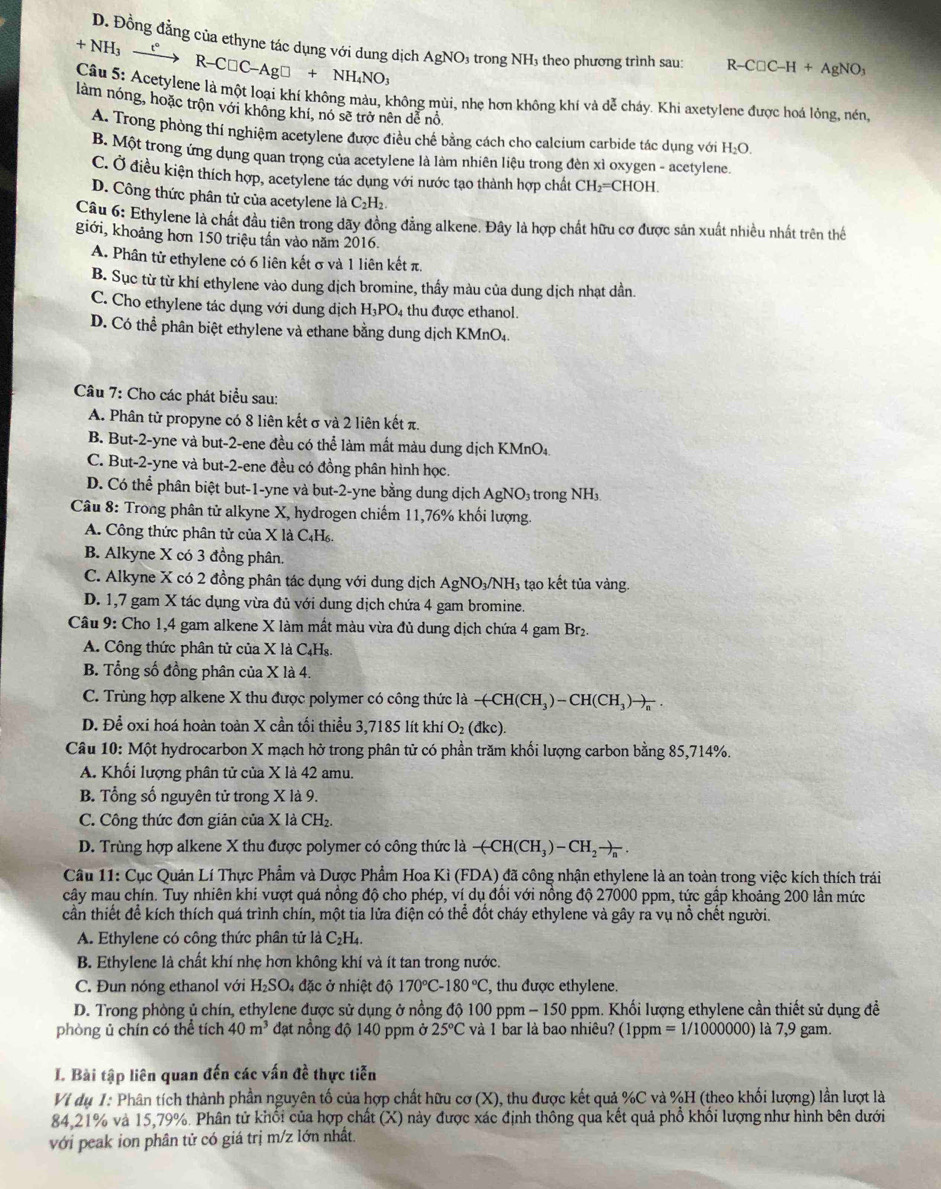 D. Đồng đẳng của ethyne tác dụng với dung dịch
+NH_3xrightarrow t°R-C□ C-Ag□ +NH_4NO_3 AgNO: trong NH theo phương trình sau: R-C□ C-H+AgNO_3
Câu 5: Acetylene là một loại khí không màu, không mùi, nhẹ hơn không khí và dễ cháy. Khi axetylene được hoá lỏng, nén,
làm nóng, hoặc trộn với không khí, nó sẽ trở nên dể nổ H_2O.
A. Trong phòng thí nghiệm acetylene được điều chế bằng cách cho calcium carbide tác dụng với
B. Một trong ứng dụng quan trọng của acetylene là làm nhiên liệu trong đèn xỉ oxygen - acetylene.
C. Ở điều kiện thích hợp, acetylene tác dụng với nước tạo thành hợp chất CH_2=CHOH
D. Công thức phân tử của acetylene là C_2H_2
Câu 6: Ethylene là chất đầu tiên trong dãy đồng đẳng alkene. Đây là hợp chất hữu cơ được sản xuất nhiều nhất trên thể
giới, khoảng hơn 150 triệu tấn vào năm 2016.
A. Phân tử ethylene có 6 liên kết σ và 1 liên kết π.
B. Sục từ từ khí ethylene vào dung dịch bromine, thầy màu của dung dịch nhạt dần.
C. Cho ethylene tác dụng với dung dịch H_3PO 4 thu được ethanol.
D. Có thể phân biệt ethylene và ethane bằng dung dịch KMnO₄.
Câu 7: Cho các phát biểu sau:
A. Phân tử propyne có 8 liên kết σ và 2 liên kết π.
B. But-2-yne và but-2-ene đều có thể làm mất màu dung dịch KMnO₄.
C. But-2-yne và but-2-ene đều có đồng phân hình học.
D. Có thể phân biệt but-1-yne và but-2-yne bằng dung dịch AgNO₃ trong NH_3.
Câu 8: Trong phân tử alkyne X, hydrogen chiếm 11,76% khối lượng.
A. Công thức phân tử của X là C₄H₆.
B. Alkyne X có 3 đồng phân.
C. Alkyne X có 2 đồng phân tác dụng với dung dịch Agi NO_3/NH 3 tạo kết tủa vàng.
D. 1,7 gam X tác dụng vừa đủ với dung dịch chứa 4 gam bromine.
Câu 9: Cho 1,4 gam alkene X làm mất màu vừa đủ dung dịch chứa 4 gam Br₂.
A. Công thức phân tử của X là C₄Hs.
B. Tổng số đồng phân của X là 4.
C. Trùng hợp alkene X thu được polymer có công thức là -(CH(CH_3)-CH(CH_3)to _a.
D. Để oxi hoá hoàn toàn X cần tối thiểu 3,7185 lít khí O₂ (đkc).
Câu 10: Một hydrocarbon X mạch hở trong phân tử có phần trăm khối lượng carbon bằng 85,714%.
A. Khối lượng phân tử của X là 42 amu.
B. Tổng số nguyên tử trong X là 9.
C. Công thức đơn giản của X là CH₂
D. Trùng hợp alkene X thu được polymer có công thức là -(-CH(CH_3)-CH_2to _n.
Cầu 11: Cục Quản Lí Thực Phẩm và Dược Phẩm Hoa Kì (FDA) đã công nhận ethylene là an toàn trong việc kích thích trái
cây mau chín. Tuy nhiên khi vượt quá nồng độ cho phép, ví dụ đối với nồng độ 27000 ppm, tức gầp khoảng 200 lần mức
cần thiết để kích thích quá trình chín, một tia lửa điện có thể đốt cháy ethylene và gây ra vụ nổ chết người.
A. Ethylene có công thức phân tử là C₂H₄.
B. Ethylene là chất khí nhẹ hơn không khí và ít tan trong nước.
C. Đun nóng ethanol với H_2SO_4 : đặc ở nhiệt độ 170°C-180°C , thu được ethylene.
D. Trong phòng ủ chín, ethylene được sử dụng ở nồng độ 100 ppm - 150 ppm. Khối lượng ethylene cần thiết sử dụng đề
phòng ủ chín có thể tích 40m^3 đạt nổng độ 140 ppm ở 25°C và 1 bar là bao nhiêu? (1ppm =1/1000000) là 7,9 gam.
I Bài tập liên quan đến các vấn đề thực tiễn
VI dụ 1: Phân tích thành phần nguyên tố của hợp chất hữu cơ (X), thu được kết quả %C và %H (theo khối lượng) lần lượt là
84,21% và 15,79%. Phân tử khổi của hợp chất (X) này được xác định thông qua kết quả phổ khối lượng như hình bên dưới
với peak ion phân tử có giá trị m/z lớn nhất.