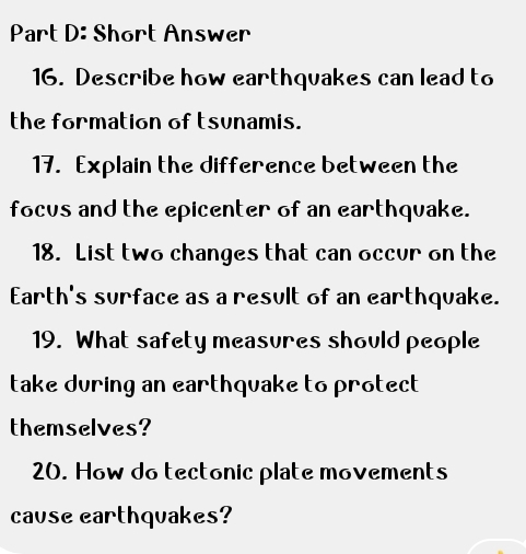 Short Answer 
16. Describe how earthquakes can lead to 
the formation of tsunamis. 
17. Explain the difference between the 
focus and the epicenter of an earthquake. 
18. List two changes that can occur on the 
Earth's surface as a result of an earthquake. 
19. What safety measures should people 
take during an earthquake to protect 
themselves? 
20. How do tectonic plate movements 
cause earthquakes?