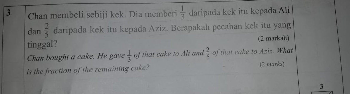 Chan membeli/sebiji kek. Dia memberi  1/3  daripada kek itu kepada Ali 
dan  2/5  daripada kek itu kepada Aziz. Berapakah pecahan kek itu yang 
tinggal? (2 markah) 
Chan bought a cake. He gave  1/3  of that cake to Ali and  2/5  of that cake to Aziz. What 
is the fraction of the remaining cake? (2 marks) 
3