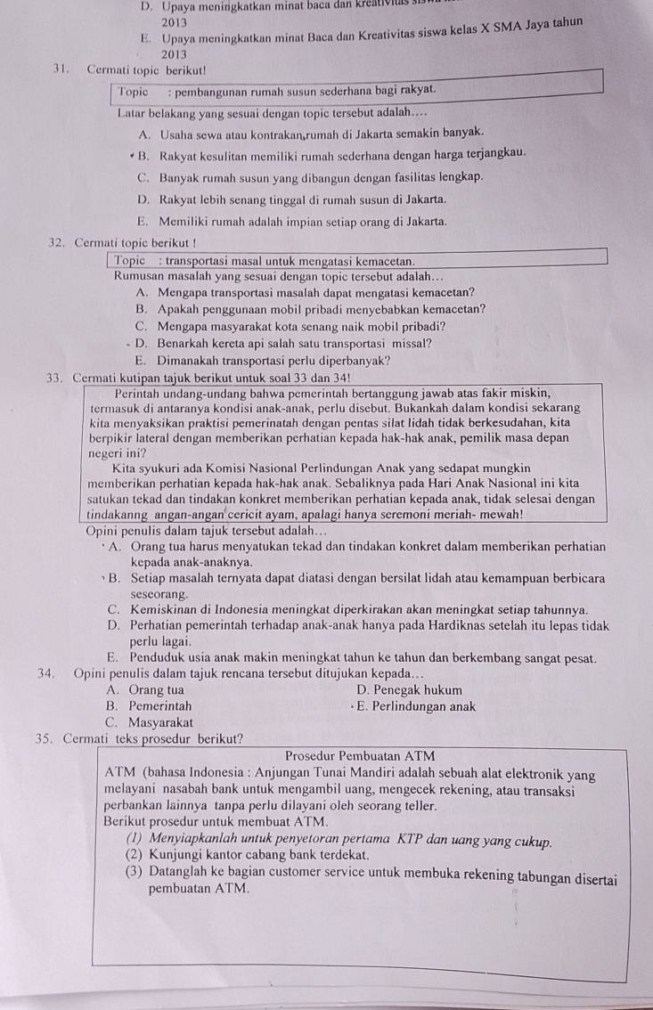 D. Upaya menirgkatkan minat baca dan kreativiu
2013
E. Upaya meningkatkan minat Baca dan Kreativitas siswa kelas X SMA Jaya tahun
2013
31. Cermati topic berikut!
Topic : pembangunan rumah susun sederhana bagi rakyat.
Latar belakang yang sesuai dengan topic tersebut adalah....
A. Usaha sewa atau kontrakan rumah di Jakarta semakin banyak.
B. Rakyat kesulitan memiliki rumah sederhana dengan harga terjangkau.
C. Banyak rumah susun yang dibangun dengan fasilitas lengkap.
D. Rakyat lebih senang tinggal di rumah susun di Jakarta.
E. Memiliki rumah adalah impian setiap orang di Jakarta.
32. Cermati topic berikut !
Topic : transportasi masal untuk mengatasi kemacetan.
Rumusan masalah yang sesuai dengan topic tersebut adalah…
A. Mengapa transportasi masalah dapat mengatasi kemacetan?
B. Apakah penggunaan mobil pribadi menyebabkan kemacetan?
C. Mengapa masyarakat kota senang naik mobil pribadi?
D. Benarkah kereta api salah satu transportasi missal?
E. Dimanakah transportasi perlu diperbanyak?
33. Cermati kutipan tajuk berikut untuk soal 33 dan 34!
Perintah undang-undang bahwa pemerintah bertanggung jawab atas fakir miskin,
termasuk di antaranya kondisi anak-anak, perlu disebut. Bukankah dalam kondisi sekarang
kita menyaksikan praktisi pemerinatah dengan pentas silat lidah tidak berkesudahan, kita
berpikir lateral dengan memberikan perhatian kepada hak-hak anak, pemilik masa depan
negeri ini?
Kita syukuri ada Komisi Nasional Perlindungan Anak yang sedapat mungkin
memberikan perhatian kepada hak-hak anak. Sebaliknya pada Hari Anak Nasional ini kita
satukan tekad dan tindakan konkret memberikan perhatian kepada anak, tidak selesai dengan
tindakanng angan-angan cericit ayam, apalagi hanya seremoni meriah- mewah!
Opini penulis dalam tajuk tersebut adalah..
A. Orang tua harus menyatukan tekad dan tindakan konkret dalam memberikan perhatian
kepada anak-anaknya.
B. Setiap masalah ternyata dapat diatasi dengan bersilat lidah atau kemampuan berbicara
seseorang
C. Kemiskinan di Indonesia meningkat diperkirakan akan meningkat setiap tahunnya.
D. Perhatian pemerintah terhadap anak-anak hanya pada Hardiknas setelah itu lepas tidak
perlu lagai.
E. Penduduk usia anak makin meningkat tahun ke tahun dan berkembang sangat pesat.
34. Opini penulis dalam tajuk rencana tersebut ditujukan kepada…
A. Orang tua D. Penegak hukum
B. Pemerintah • E. Perlindungan anak
C. Masyarakat
35. Cermati teks prosedur berikut?
Prosedur Pembuatan ATM
ATM (bahasa Indonesia : Anjungan Tunai Mandiri adalah sebuah alat elektronik yang
melayani nasabah bank untuk mengambil uang, mengecek rekening, atau transaksi
perbankan lainnya tanpa perlu dilayani oleh seorang teller.
Berikut prosedur untuk membuat ATM.
(1) Menyiapkanlah untuk penyetoran pertama KTP dan uang yang cukup.
(2) Kunjungi kantor cabang bank terdekat.
(3) Datanglah ke bagian customer service untuk membuka rekening tabungan disertai
pembuatan ATM.