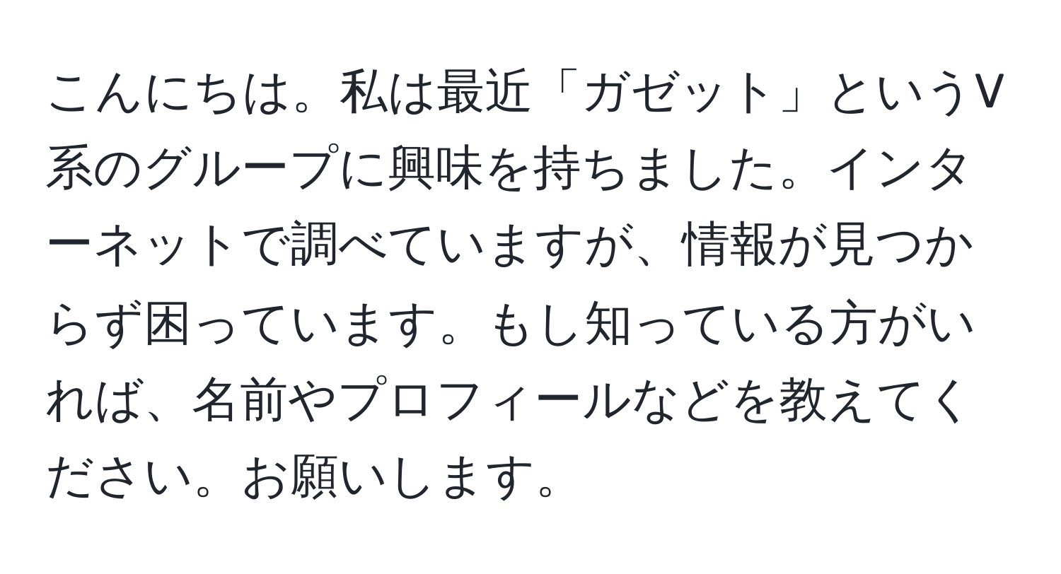 こんにちは。私は最近「ガゼット」というV系のグループに興味を持ちました。インターネットで調べていますが、情報が見つからず困っています。もし知っている方がいれば、名前やプロフィールなどを教えてください。お願いします。