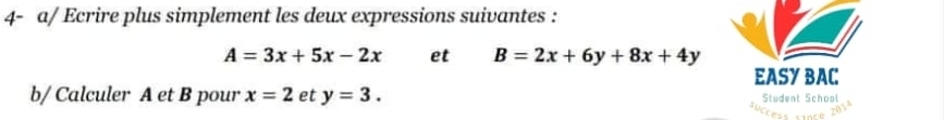 4- a/ Ecrire plus simplement les deux expressions suivantes :
A=3x+5x-2x et B=2x+6y+8x+4y
EASY BAC 
b/ Calculer A et B pour x=2 et y=3. Student School