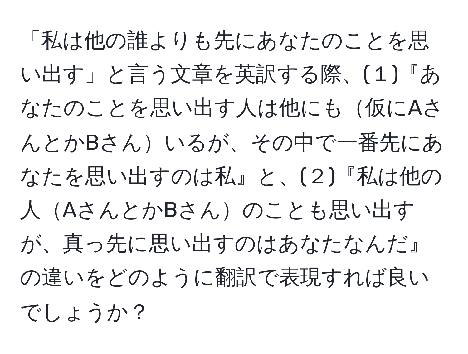 「私は他の誰よりも先にあなたのことを思い出す」と言う文章を英訳する際、(１)『あなたのことを思い出す人は他にも仮にAさんとかBさんいるが、その中で一番先にあなたを思い出すのは私』と、(２)『私は他の人AさんとかBさんのことも思い出すが、真っ先に思い出すのはあなたなんだ』の違いをどのように翻訳で表現すれば良いでしょうか？