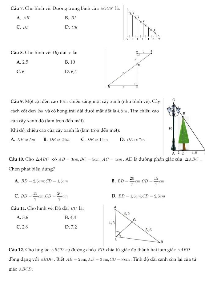 Cho hình vẽ: Đường trung bình của △ OGN là: 、
u
A. AH B. BI * 1
K
C. DL D. CK
*
N H
1 A 0
Câu 8. Chọ hình vẽ: Đô dài # là:
A. 2, 5 B. 10
C. 6 D. 6, 4
Câu 9. Một cột đèn cao 10m chiếu sáng một cây xanh (như hình vẽ). Cây C
cách cột đèn 2m và có bóng trải dài dưới mặt đất là 4,8m. Tìm chiều cao E
của cây xanh đó (làm tròn đến mét).
Khi đó, chiều cao của cây xanh là (làm tròn đến mét):
10
A. DEapprox 5m B. DEapprox 24m C. DEapprox 14m D. DEapprox 7m
A 2 D 4,8
Câu 10. Cho △ ABC có AB=3cm, BC=5cm; AC=4cm , AD là đường phân giác của △ ABC. 
Chọn phát biểu đúng?
A. BD=2,5cm; CD=1,5cm B. BD= 20/7 cm; CD= 15/7 cm
C. BD= 15/7 cm; CD= 20/7 cm
D. BD=1,5cm; CD=2,5cm
Câu 11. Cho hình vẽ: Độ dài BC là:
A. 5,6 B. 4,4
C. 2,8 D. 7,2
Câu 12. Cho tứ giác ABCD có đường chéo BD chia tứ giác đó thành hai tam giác △ ABD
đồng dạng với △ BDC. Biết AB=2cm, AD=3cm, CD=8cm. Tính độ dài cạnh còn lại của tứ
giác ABCD.