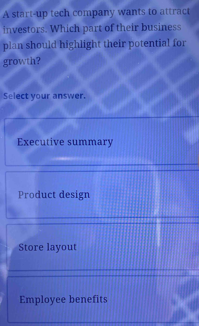 A start-up tech company wants to attract
investors. Which part of their business
plan should highlight their potential for
growth?
Select your answer.
Executive summary
Product design
Store layout
Employee benefits