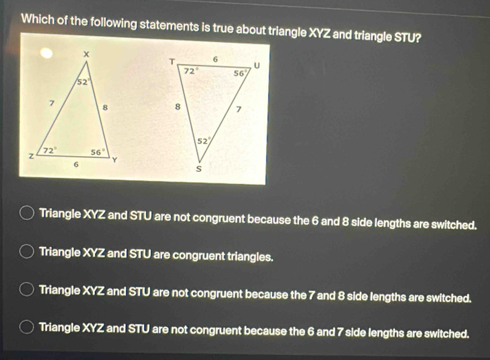 Which of the following statements is true about triangle XYZ and triangle STU?

Triangle XYZ and STU are not congruent because the 6 and 8 side lengths are switched.
Triangle XYZ and STU are congruent triangles.
Triangle XYZ and STU are not congruent because the 7 and 8 side lengths are switched.
Triangle XYZ and STU are not congruent because the 6 and 7 side lengths are switched.