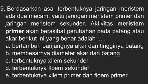 Berdasarkan asal terbentuknya jaringan meristem
ada dua macam, yaitu jaringan meristem primer dan
jaringan meristem sekunder. Aktivitas meristem
primer akan berakibat perubahan pada batang atau
akar berikut ini yang benar adalah ... .
a. bertambah panjangnya akar dan tingginya batang
b. membesarnya diameter akar dan batang
c. terbentuknya xilem sekunder
d. terbentuknya floem sekunder
e. terbentuknya xilem primer dan floem primer