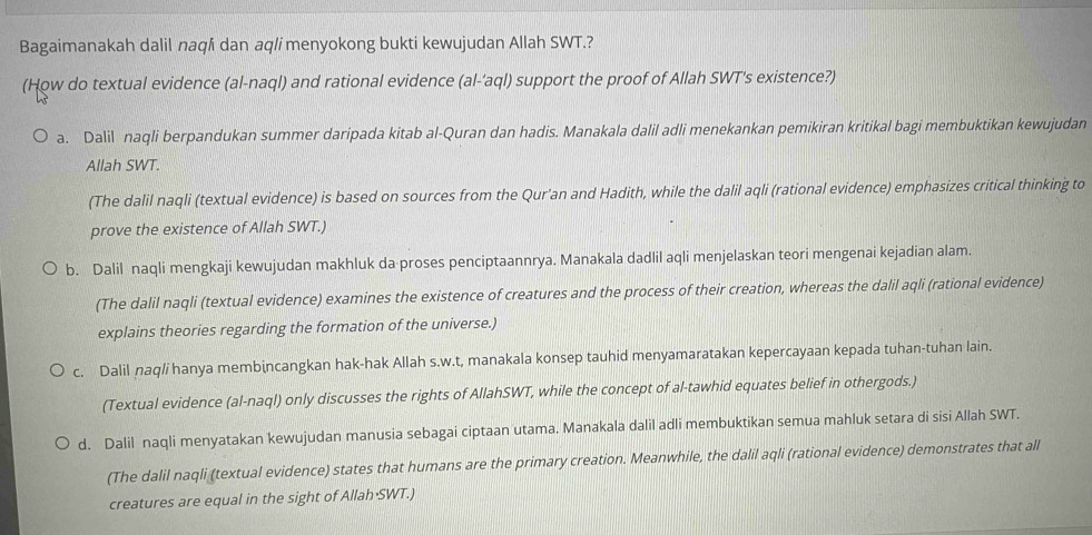 Bagaimanakah dalil naq/i dan aq/i menyokong bukti kewujudan Allah SWT.?
(How do textual evidence (al-naql) and rational evidence (al-'aql) support the proof of Allah SWT's existence?)
a. Dalil naqli berpandukan summer daripada kitab al-Quran dan hadis. Manakala dalil adli menekankan pemikiran kritikal bagi membuktikan kewujudan
Allah SWT.
(The dalil naqli (textual evidence) is based on sources from the Qur'an and Hadith, while the dalil aqli (rational evidence) emphasizes critical thinking to
prove the existence of Allah SWT.)
b. Dalil naqli mengkaji kewujudan makhluk da proses penciptaannrya. Manakala dadlil aqli menjelaskan teori mengenai kejadian alam.
(The dalil naqli (textual evidence) examines the existence of creatures and the process of their creation, whereas the dalil aqli (rational evidence)
explains theories regarding the formation of the universe.)
c. Dalil naq/i hanya membincangkan hak-hak Allah s.w.t, manakala konsep tauhid menyamaratakan kepercayaan kepada tuhan-tuhan lain.
(Textual evidence (al-naql) only discusses the rights of AllahSWT, while the concept of al-tawhid equates belief in othergods.)
d. Dalil naqli menyatakan kewujudan manusia sebagai ciptaan utama. Manakala dalil adli membuktikan semua mahluk setara di sisi Allah SWT.
(The dalil naqli (textual evidence) states that humans are the primary creation. Meanwhile, the dalil aqli (rational evidence) demonstrates that all
creatures are equal in the sight of Allah·SWT.)