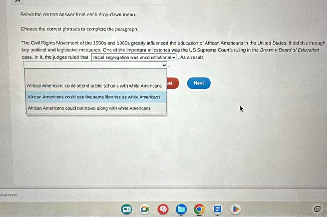 Select the correct answer from each drop-down menu.
Choose the correct phrases to complete the paragraph.
The Civil Rights Movement of the 1950s and 1960s greatly influenced the education of African Americans in the United States. It did this through
key political and legislative measures. One of the important milestones was the US Supreme Court's ruling in the Brown v Board of Education
case. In it, the judges ruled that racial segregation was unconstitutional . As a result,
African Americans could attend public schools with white Americans et Next
African Americans could use the same libraries as white Americans
African Americans could not travel along with white Americans
eserved.