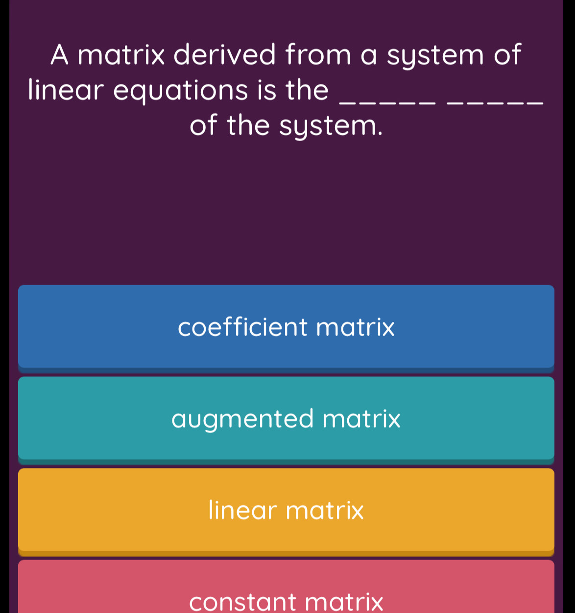 A matrix derived from a system of
linear equations is the_
_
of the system.
coefficient matrix
augmented matrix
linear matrix
constant matrix