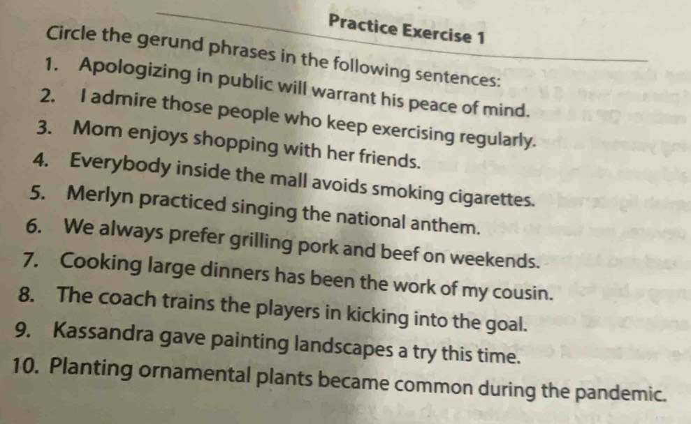 Practice Exercise 1 
Circle the gerund phrases in the following sentences: 
1. Apologizing in public will warrant his peace of mind. 
2. I admire those people who keep exercising regularly. 
3. Mom enjoys shopping with her friends. 
4. Everybody inside the mall avoids smoking cigarettes. 
5. Merlyn practiced singing the national anthem. 
6. We always prefer grilling pork and beef on weekends. 
7. Cooking large dinners has been the work of my cousin. 
8. The coach trains the players in kicking into the goal. 
9. Kassandra gave painting landscapes a try this time. 
10. Planting ornamental plants became common during the pandemic.