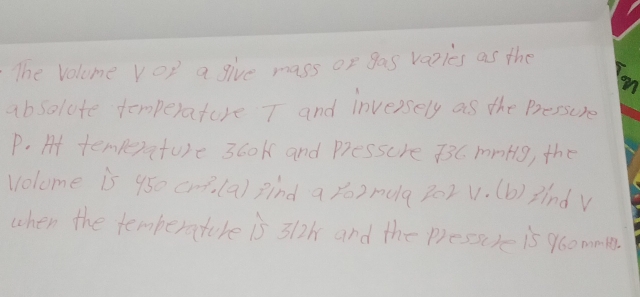 The Volome vop a give mass of gas vazies as the 
absolute temperature T and inversely as the Bressure
P. At temperature 3cok and Pressure 33C. mnHlg, the 
volome is 950 cm (a) find a yo2 melq 202v. (b) 3índ V 
when the temberature is 312h and the pressure is 960mm