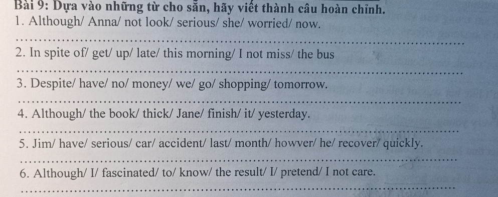 Dựa vào những từ cho sẵn, hãy viết thành câu hoàn chỉnh. 
1. Although/ Anna/ not look/ serious/ she/ worried/ now. 
_ 
2. In spite of/ get/ up/ late/ this morning/ I not miss/ the bus 
_ 
3. Despite/ have/ no/ money/ we/ go/ shopping/ tomorrow. 
_ 
4. Although/ the book/ thick/ Jane/ finish/ it/ yesterday. 
_ 
5. Jim/ have/ serious/ car/ accident/ last/ month/ howver/ he/ recover/ quickly. 
_ 
6. Although/ I/ fascinated/ to/ know/ the result/ I/ pretend/ I not care. 
_