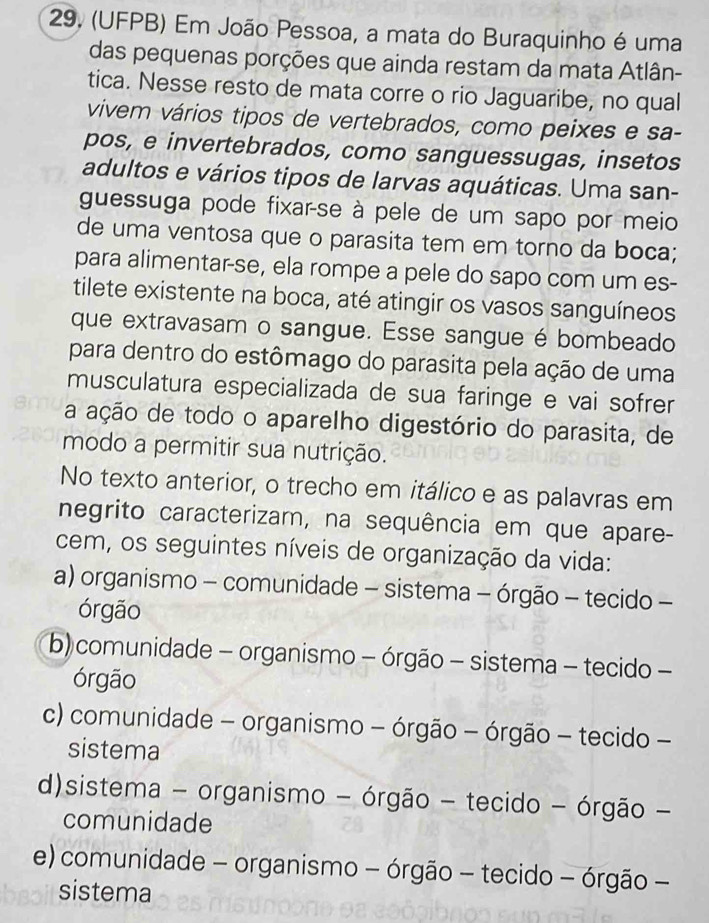 (UFPB) Em João Pessoa, a mata do Buraquinho é uma
das pequenas porções que ainda restam da mata Atlân-
tica. Nesse resto de mata corre o rio Jaguaribe, no qual
vivem vários tipos de vertebrados, como peixes e sa-
pos, e invertebrados, como sanguessugas, insetos
adultos e vários tipos de larvas aquáticas. Uma san-
guessuga pode fixar-se à pele de um sapo por meio
de uma ventosa que o parasita tem em torno da boca;
para alimentar-se, ela rompe a pele do sapo com um es-
tilete existente na boca, até atingir os vasos sanguíneos
que extravasam o sangue. Esse sangue é bombeado
para dentro do estômago do parasita pela ação de uma
musculatura especializada de sua faringe e vai sofrer
a ação de todo o aparelho digestório do parasita, de
modo a permitir sua nutrição.
No texto anterior, o trecho em itálico e as palavras em
negrito caracterizam, na sequência em que apare-
cem, os seguintes níveis de organização da vida:
a) organismo - comunidade - sistema - órgão - tecido -
órgão
b) comunidade - organismo - órgão - sistema - tecido -
órgão
c) comunidade - organismo - órgão - órgão - tecido -
sistema
d)sistema - organismo - órgão - tecido - órgão -
comunidade
e) comunidade - organismo - órgão - tecido - órgão -
sistema