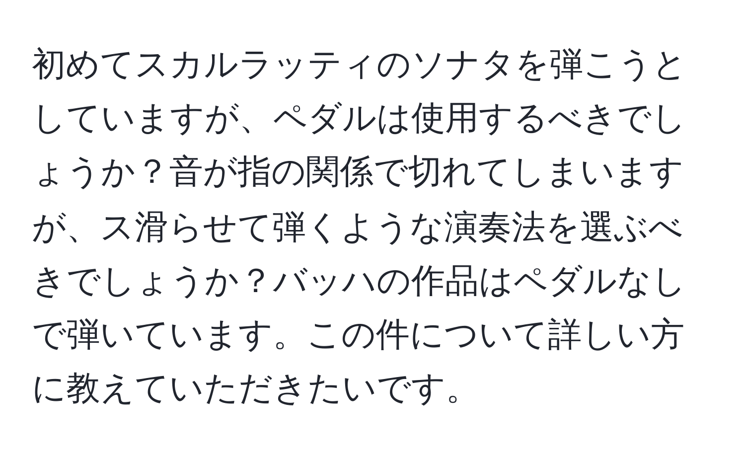 初めてスカルラッティのソナタを弾こうとしていますが、ペダルは使用するべきでしょうか？音が指の関係で切れてしまいますが、ス滑らせて弾くような演奏法を選ぶべきでしょうか？バッハの作品はペダルなしで弾いています。この件について詳しい方に教えていただきたいです。