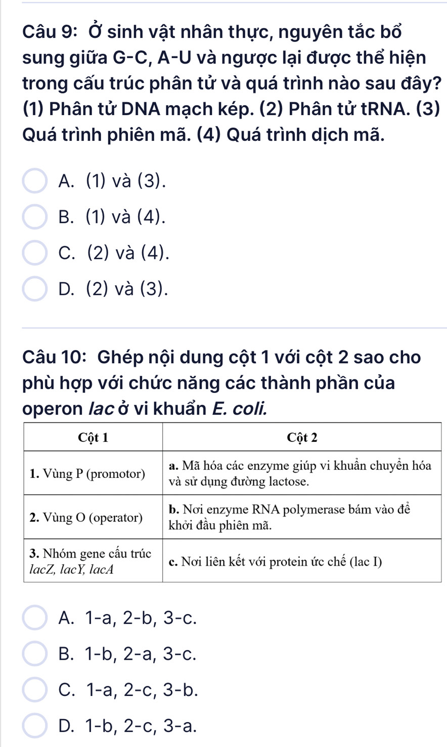 Ở sinh vật nhân thực, nguyên tắc bổ
sung giữa G-C, A-U và ngược lại được thể hiện
trong cấu trúc phân tử và quá trình nào sau đây?
(1) Phân tử DNA mạch kép. (2) Phân tử tRNA. (3)
Quá trình phiên mã. (4) Quá trình dịch mã.
A. (1) và (3).
B. (1) và (4).
C. (2) và (4).
D. (2) và (3).
Câu 10: Ghép nội dung cột 1 với cột 2 sao cho
phù hợp với chức năng các thành phần của
operon lac ở vi khuẩn E. coli.
A. 1 -a, 2-b, 3 -c.
B. 1 -b, 2-a, 3-c.
C. 1-a, 2-c, 3 -b.
D. 1-b, 2-c, 3-a.