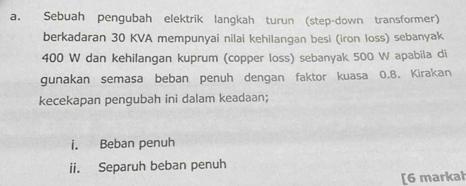 Sebuah pengubah elektrik langkah turun (step-down transformer) 
berkadaran 30 KVA mempunyai nilai kehilangan besi (iron loss) sebanyak
400 W dan kehilangan kuprum (copper loss) sebanyak 500 W apabila di 
gunakan semasa beban penuh dengan faktor kuasa 0.8. Kirakan 
kecekapan pengubah ini dalam keadaan; 
i. Beban penuh 
ii. Separuh beban penuh 
[6 markał