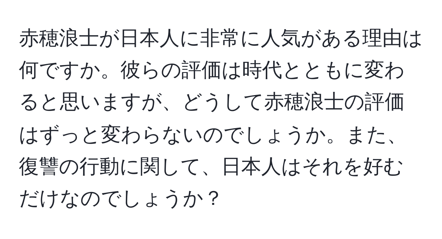 赤穂浪士が日本人に非常に人気がある理由は何ですか。彼らの評価は時代とともに変わると思いますが、どうして赤穂浪士の評価はずっと変わらないのでしょうか。また、復讐の行動に関して、日本人はそれを好むだけなのでしょうか？