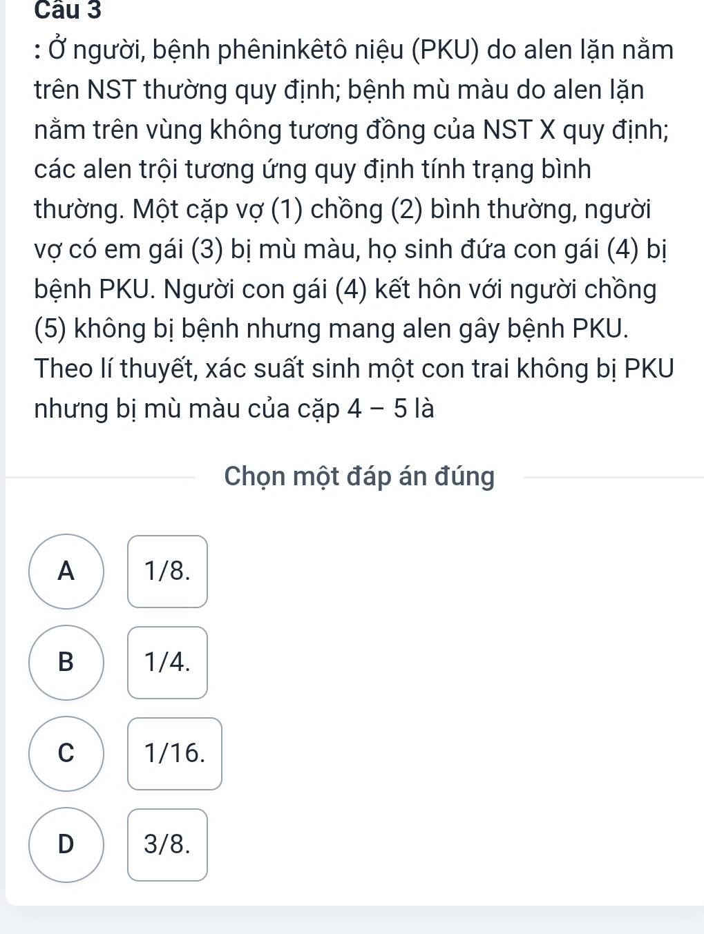 Ở người, bệnh phêninkêtô niệu (PKU) do alen lặn nằm
trên NST thường quy định; bệnh mù màu do alen lặn
nằm trên vùng không tương đồng của NST X quy định;
các alen trội tương ứng quy định tính trạng bình
thường. Một cặp vợ (1) chồng (2) bình thường, người
vợ có em gái (3) bị mù màu, họ sinh đứa con gái (4) bị
bệnh PKU. Người con gái (4) kết hôn với người chồng
(5) không bị bệnh nhưng mang alen gây bệnh PKU.
Theo lí thuyết, xác suất sinh một con trai không bị PKU
nhưng bị mù màu của cặp 4-5 là
Chọn một đáp án đúng
A 1/8.
B 1/4.
C 1/16.
D 3/8.