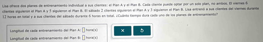 Lisa ofrece dos planes de entrenamiento individual a sus clientes: el Plan A y el Plan B. Cada cliente puede optar por un solo plan, no ambos. El viernes 6
clientes siguieron el Plan A y 5 siguieron el Plan B. El sábado 2 clientes siguieron el Plan A y 3 siguieron el Plan B. Lisa entrenó a sus clientes del viernes durante
12 horas en total y a sus clientes del sábado durante 6 horas en total. ¿Cuánto tiempo dura cada uno de los planes de entrenamiento? 
Longitud de cada entrenamiento del Plan A: ￥ hora(s) × 5
Longitud de cada entrenamiento del Plan B: É hora(s)